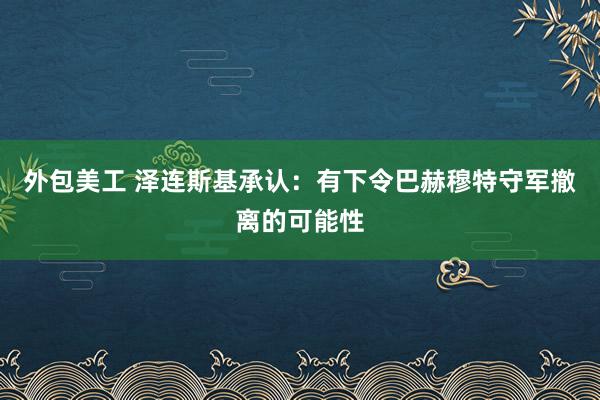 外包美工 泽连斯基承认：有下令巴赫穆特守军撤离的可能性