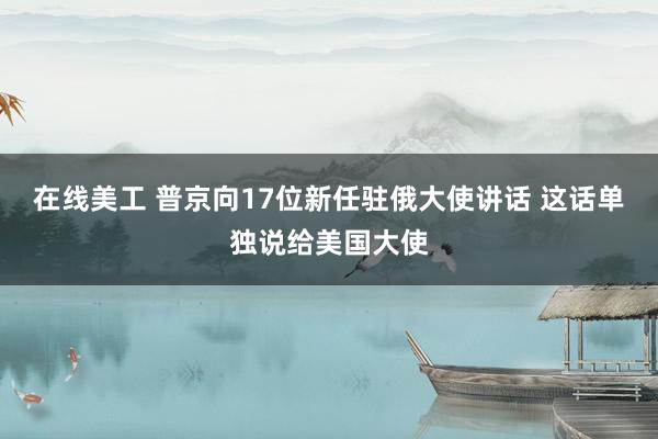 在线美工 普京向17位新任驻俄大使讲话 这话单独说给美国大使