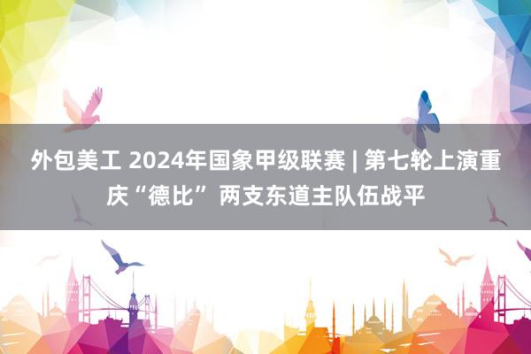 外包美工 2024年国象甲级联赛 | 第七轮上演重庆“德比” 两支东道主队伍战平