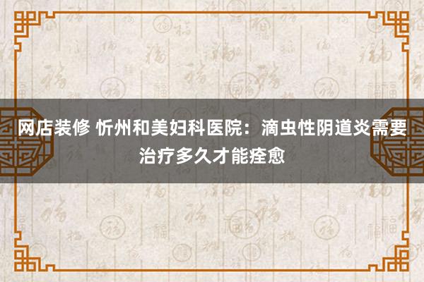 网店装修 忻州和美妇科医院：滴虫性阴道炎需要治疗多久才能痊愈