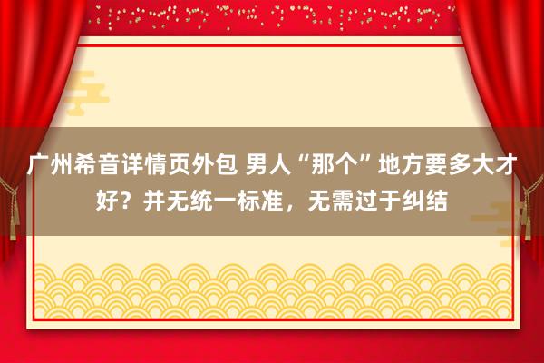 广州希音详情页外包 男人“那个”地方要多大才好？并无统一标准，无需过于纠结