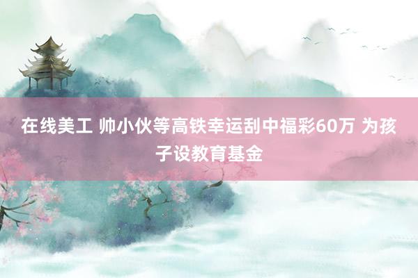 在线美工 帅小伙等高铁幸运刮中福彩60万 为孩子设教育基金