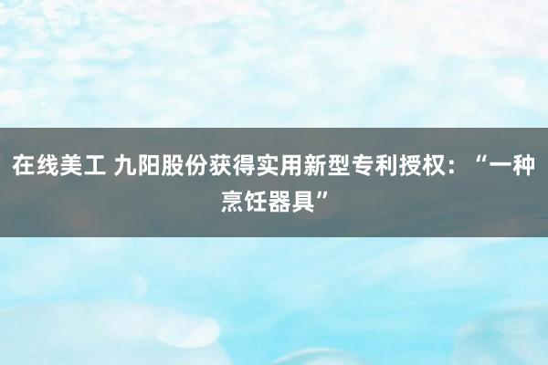 在线美工 九阳股份获得实用新型专利授权：“一种烹饪器具”