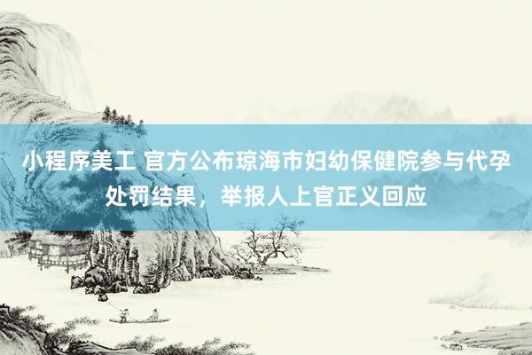 小程序美工 官方公布琼海市妇幼保健院参与代孕处罚结果，举报人上官正义回应