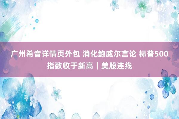 广州希音详情页外包 消化鲍威尔言论 标普500指数收于新高｜美股连线