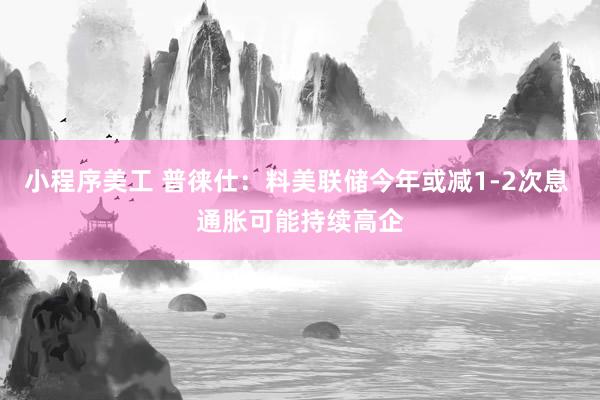 小程序美工 普徕仕：料美联储今年或减1-2次息 通胀可能持续高企