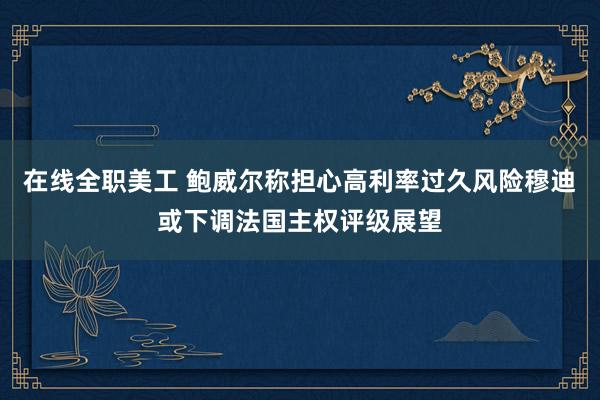 在线全职美工 鲍威尔称担心高利率过久风险穆迪或下调法国主权评级展望