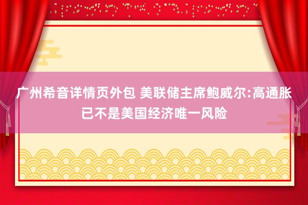 广州希音详情页外包 美联储主席鲍威尔:高通胀已不是美国经济唯一风险