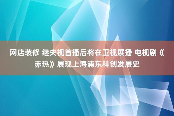 网店装修 继央视首播后将在卫视展播 电视剧《赤热》展现上海浦东科创发展史