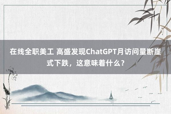 在线全职美工 高盛发现ChatGPT月访问量断崖式下跌，这意味着什么？