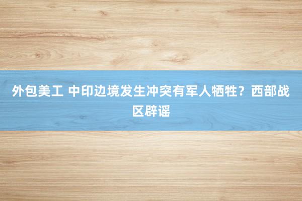 外包美工 中印边境发生冲突有军人牺牲？西部战区辟谣